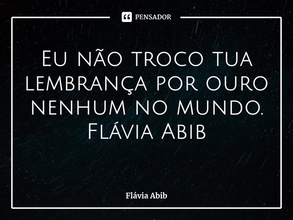 ⁠Eu não troco tua lembrança por ouro nenhum no mundo. Flávia Abib... Frase de Flávia Abib.