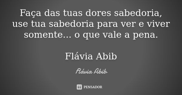 Faça das tuas dores sabedoria, use tua sabedoria para ver e viver somente... o que vale a pena. Flávia Abib... Frase de Flávia Abib.