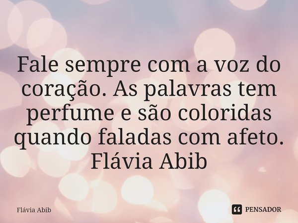 ⁠Fale sempre com a voz do coração. As palavras tem perfume e são coloridas quando faladas com afeto. Flávia Abib... Frase de Flávia Abib.