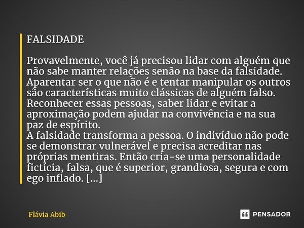 ⁠FALSIDADE Provavelmente, você já precisou lidar com alguém que não sabe manter relações senão na base da falsidade. Aparentar ser o que não é e tentar manipula... Frase de Flávia Abib.