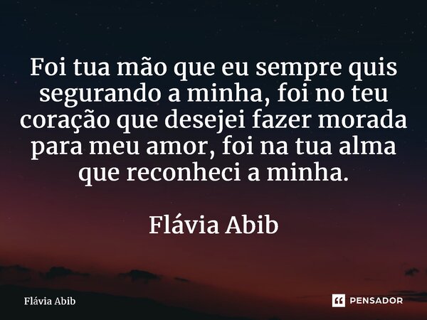 ⁠Foi tua mão que eu sempre quis segurando a minha, foi no teu coração que desejei fazer morada para meu amor, foi na tua alma que reconheci a minha. Flávia Abib... Frase de Flávia Abib.