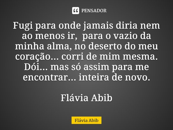 ⁠Fugi para onde jamais diria nem ao menos ir, para o vazio da minha alma, no deserto do meu coração... corri de mim mesma. Dói... mas só assim para me encontrar... Frase de Flávia Abib.