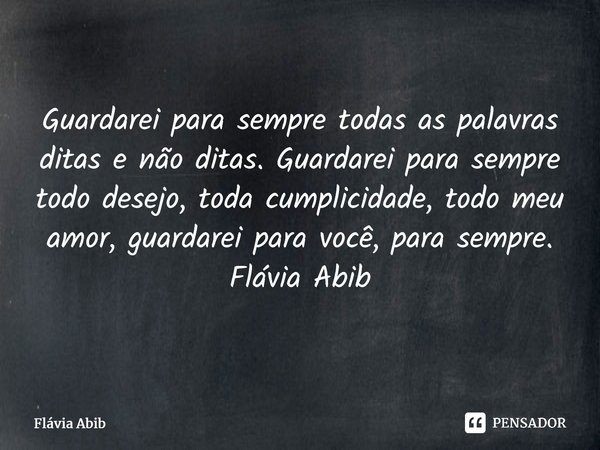 ⁠Guardarei para sempre todas as palavras ditas e não ditas. Guardarei para sempre todo desejo, toda cumplicidade, todo meu amor, guardarei para você, para sempr... Frase de Flávia Abib.