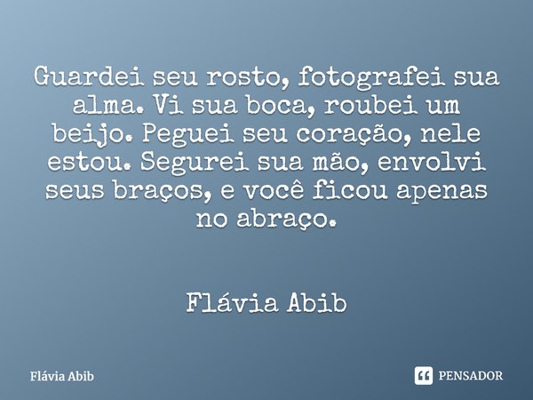 ⁠Guardei seu rosto, fotografei sua alma. Vi sua boca, roubei um beijo. Peguei seu coração, nele estou. Segurei sua mão, envolvi seus braços, e você ficou apenas... Frase de Flávia Abib.