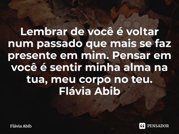 ⁠Lembrar de você é voltar num passado que mais se faz presente em mim. Pensar em você é sentir minha alma na tua, meu corpo no teu. Flávia Abib... Frase de Flávia Abib.