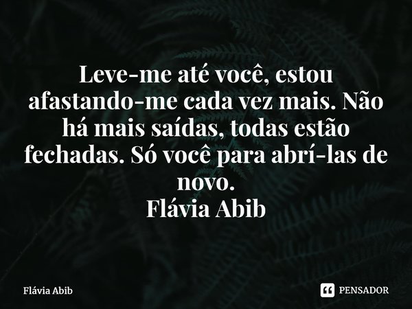 ⁠Leve-me até você, estou afastando-me cada vez mais. Não há mais saídas, todas estão fechadas. Só você para abrí-las de novo. Flávia Abib... Frase de Flávia Abib.