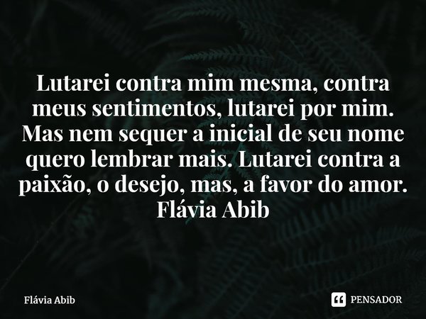 ⁠Lutarei contra mim mesma, contra meus sentimentos, lutarei por mim. Mas nem sequer a inicial de seu nome quero lembrar mais. Lutarei contra a paixão, o desejo,... Frase de Flávia Abib.