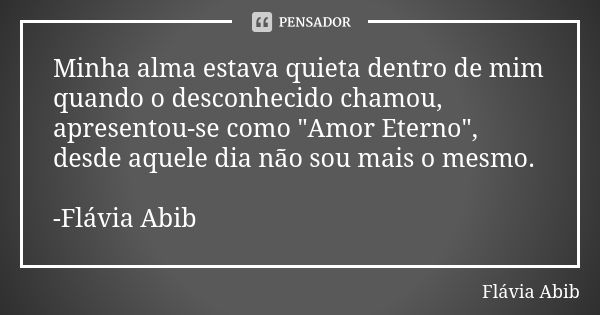 Minha alma estava quieta dentro de mim quando o desconhecido chamou, apresentou-se como "Amor Eterno", desde aquele dia não sou mais o mesmo. -Flávia ... Frase de Flávia Abib.