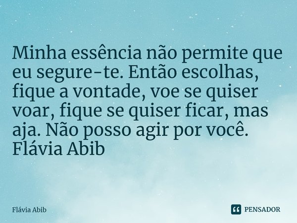 ⁠Minha essência não permite que eu segure-te. Então escolhas, fique a vontade, voe se quiser voar, fique se quiser ficar, mas aja. Não posso agir por você. Fláv... Frase de Flávia Abib.