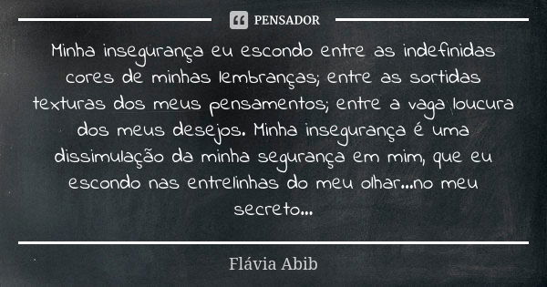 Minha insegurança eu escondo entre as indefinidas cores de minhas lembranças; entre as sortidas texturas dos meus pensamentos; entre a vaga loucura dos meus des... Frase de Flávia Abib.