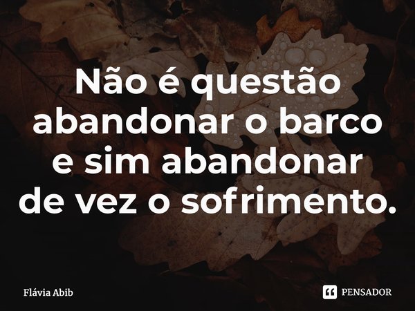 ⁠Não é questão abandonar o barco e sim abandonar de vez o sofrimento.... Frase de Flávia Abib.