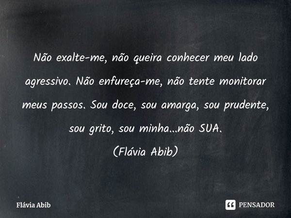⁠ Não exalte-me, não queira conhecer meu lado agressivo. Não enfureça-me, não tente monitorar meus passos. Sou doce, sou amarga, sou prudente, sou grito, sou mi... Frase de Flávia Abib.