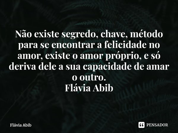 ⁠Não existe segredo, chave, método para se encontrar a felicidade no amor, existe o amor próprio, e só deriva dele a sua capacidade de amar o outro. Flávia Abib... Frase de Flávia Abib.