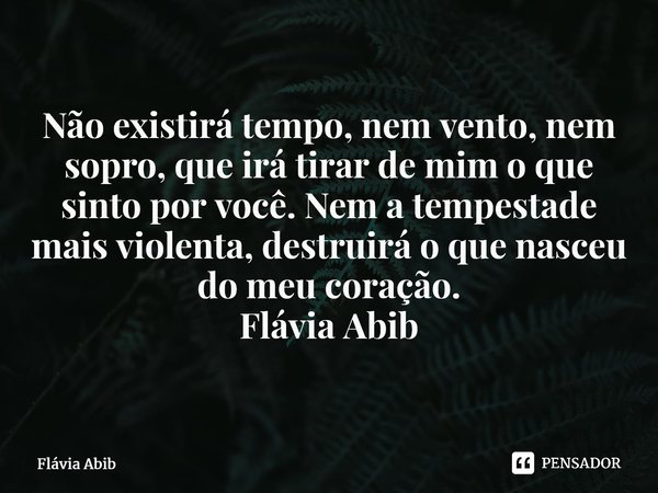 ⁠Não existirá tempo, nem vento, nem sopro, que irá tirar de mim o que sinto por você. Nem a tempestade mais violenta, destruirá o que nasceu do meu coração. Flá... Frase de Flávia Abib.