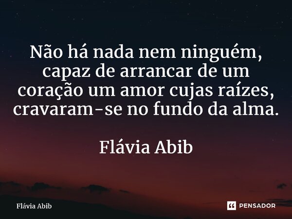 ⁠Não há nada nem ninguém, capaz de arrancar de um coração um amor cujas raízes, cravaram-se no fundo da alma. Flávia Abib... Frase de Flávia Abib.