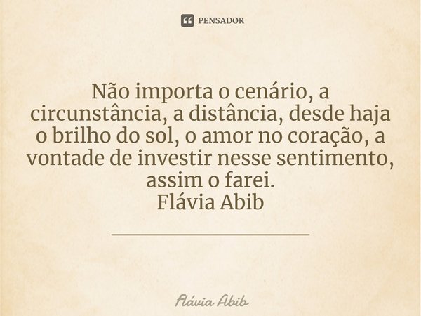 ⁠Não importa o cenário, a circunstância, a distância, desde haja o brilho do sol, o amor no coração, a vontade de investir nesse sentimento, assim o farei. Fláv... Frase de Flávia Abib.