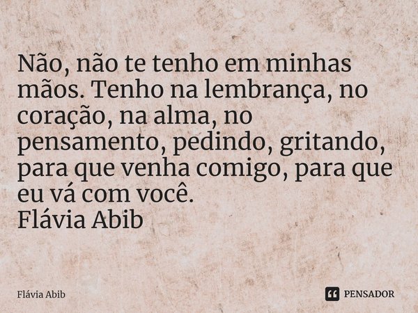 ⁠Não, não te tenho em minhas mãos. Tenho na lembrança, no coração, na alma, no pensamento, pedindo, gritando, para que venha comigo, para que eu vá com você. Fl... Frase de Flávia Abib.
