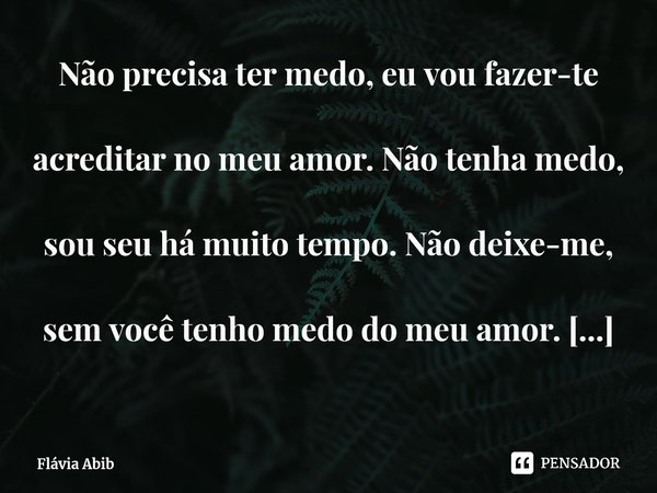 ⁠Não precisa ter medo, eu vou fazer-te acreditar no meu amor. Não tenha medo, sou seu há muito tempo. Não deixe-me, sem você tenho medo do meu amor. (Flávia Abi... Frase de Flávia Abib.