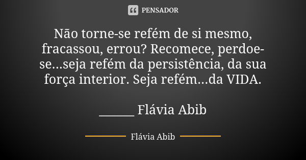 Não torne-se refém de si mesmo, fracassou, errou? Recomece, perdoe-se...seja refém da persistência, da sua força interior. Seja refém...da VIDA. ______ Flávia A... Frase de Flávia Abib.