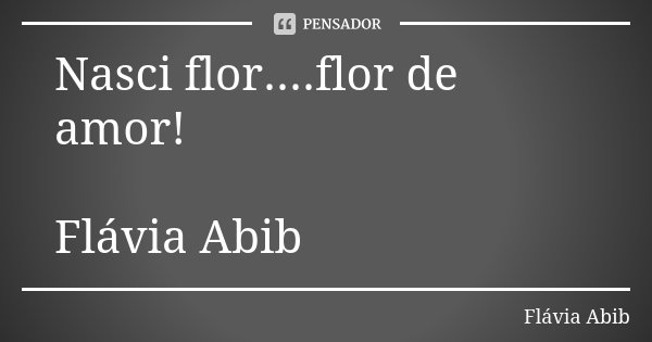 Nasci flor....flor de amor! Flávia Abib... Frase de Flávia Abib.