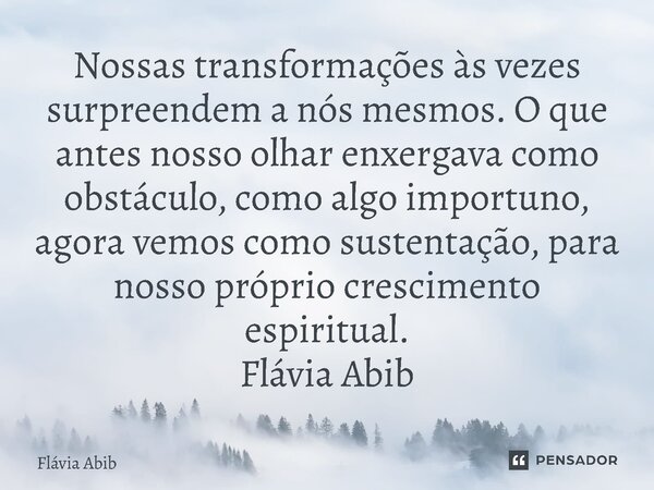 ⁠Nossas transformações às vezes surpreendem a nós mesmos. O que antes nosso olhar enxergava como obstáculo, como algo importuno, agora vemos como sustentação, p... Frase de Flávia Abib.