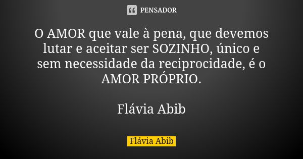 O AMOR que vale à pena, que devemos lutar e aceitar ser SOZINHO, único e sem necessidade da reciprocidade, é o AMOR PRÓPRIO. Flávia Abib... Frase de Flávia Abib.