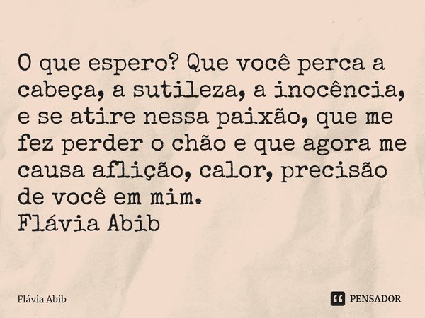 ⁠O que espero? Que você perca a cabeça, a sutileza, a inocência, e se atire nessa paixão, que me fez perder o chão e que agora me causa aflição, calor, precisão... Frase de Flávia Abib.