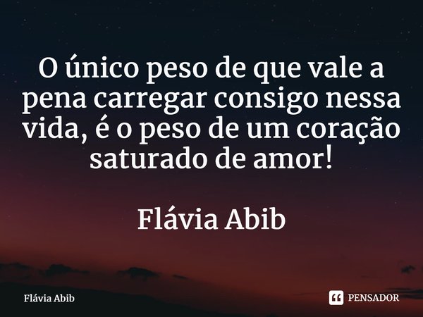 ⁠O único peso de que vale a pena carregar consigo nessa vida, é o peso de um coração saturado de amor! Flávia Abib... Frase de Flávia Abib.