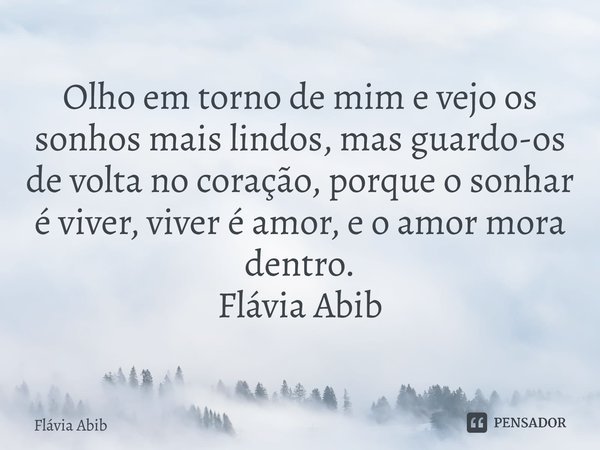 ⁠Olho em torno de mim e vejo os sonhos mais lindos, mas guardo-os de volta no coração, porque o sonhar é viver, viver é amor, e o amor mora dentro. Flávia Abib... Frase de Flávia Abib.