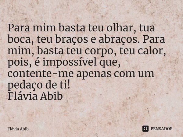 ⁠Para mim basta teu olhar, tua boca, teu braços e abraços. Para mim, basta teu corpo, teu calor, pois, é impossível que, contente-me apenas com um pedaço de ti!... Frase de Flávia Abib.