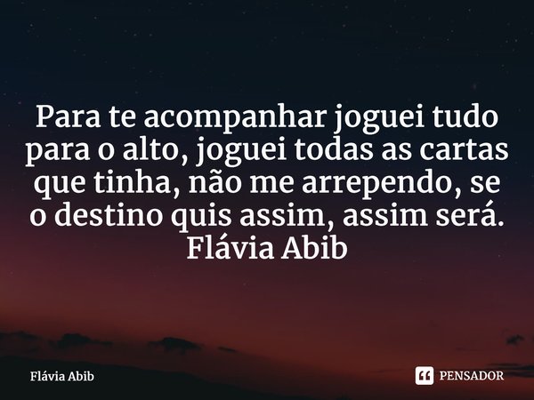 ⁠Para te acompanhar joguei tudo para o alto, joguei todas as cartas que tinha, não me arrependo, se o destino quis assim, assim será. Flávia Abib... Frase de Flávia Abib.