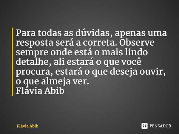 ⁠Para todas as dúvidas, apenas uma resposta será a correta. Observe sempre onde está o mais lindo detalhe, ali estará o que você procura, estará o que deseja ou... Frase de Flávia Abib.