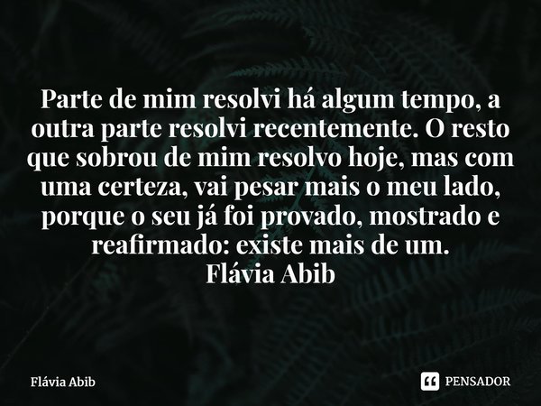 Parte de mim resolvi há algum tempo, a outra parte resolvi recentemente. O resto que sobrou de mim resolvo hoje, mas com uma certeza, vai pesar mais o meu lado... Frase de Flávia Abib.
