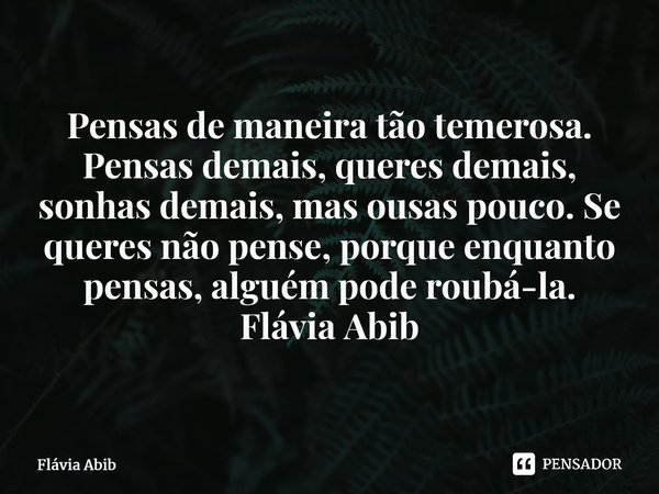 ⁠Pensas de maneira tão temerosa. Pensas demais, queres demais, sonhas demais, mas ousas pouco. Se queres não pense, porque enquanto pensas, alguém pode roubá-la... Frase de Flávia Abib.