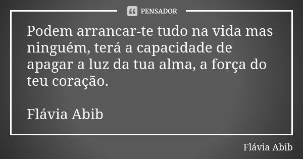 Podem arrancar-te tudo na vida mas ninguém, terá a capacidade de apagar a luz da tua alma, a força do teu coração. Flávia Abib... Frase de Flávia Abib.