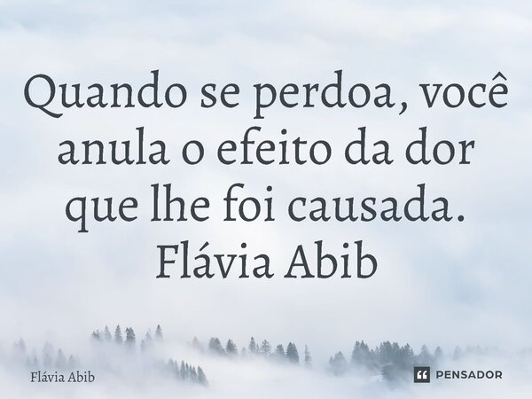⁠Quando se perdoa, você anula o efeito da dor que lhe foi causada. Flávia Abib... Frase de Flávia Abib.