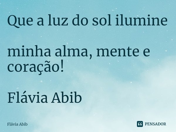 ⁠Que a luz do sol ilumine minha alma, mente e coração! Flávia Abib... Frase de Flávia Abib.