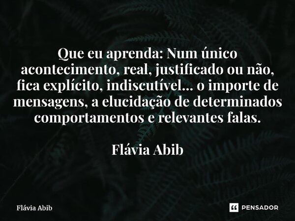 ⁠Que eu aprenda: Num único acontecimento, real, justificado ou não, fica explícito, indiscutível... o importe de mensagens, a elucidação de determinados comport... Frase de Flávia Abib.