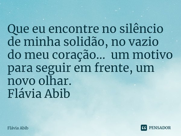 ⁠Que eu encontre no silêncio de minha solidão, no vazio do meu coração... um motivo para seguir em frente, um novo olhar. Flávia Abib... Frase de Flávia Abib.