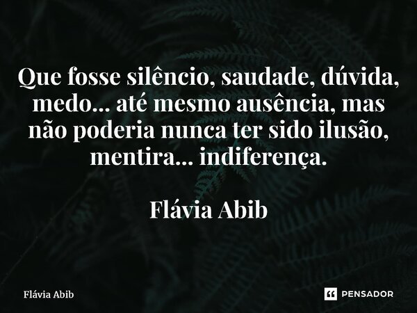 ⁠Que fosse silêncio, saudade, dúvida, medo... até mesmo ausência, mas não poderia nunca ter sido ilusão, mentira... indiferença. Flávia Abib... Frase de Flávia Abib.