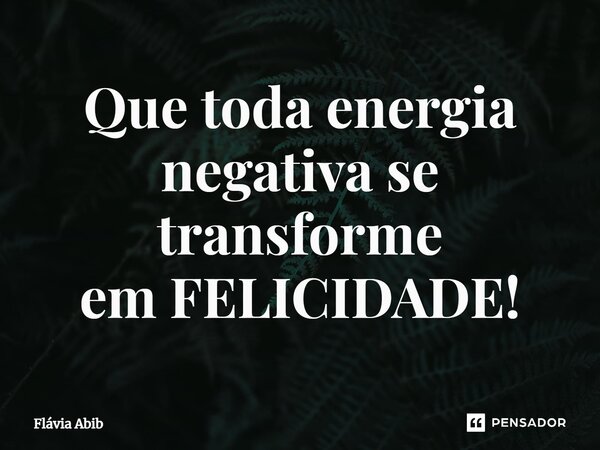 ⁠Que toda energia negativa se transforme em FELICIDADE!... Frase de Flávia Abib.