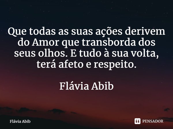 ⁠Que todas as suas ações derivem do Amor que transborda dos seus olhos. E tudo à sua volta, terá afeto e respeito. Flávia Abib... Frase de Flávia Abib.