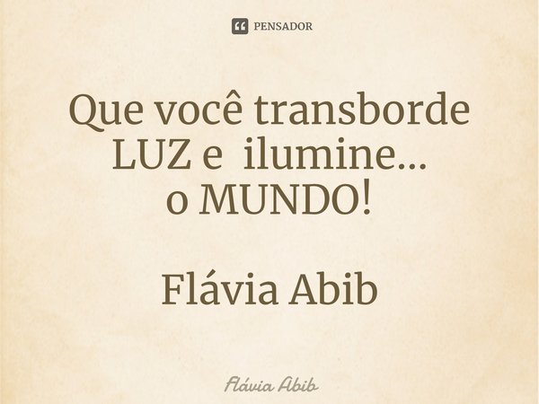 ⁠Que você transborde LUZ e ilumine... o MUNDO! Flávia Abib... Frase de Flávia Abib.