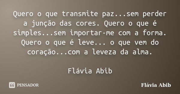 Quero o que transmite paz...sem perder a junção das cores. Quero o que é simples...sem importar-me com a forma. Quero o que é leve... o que vem do coração...com... Frase de Flávia Abib.