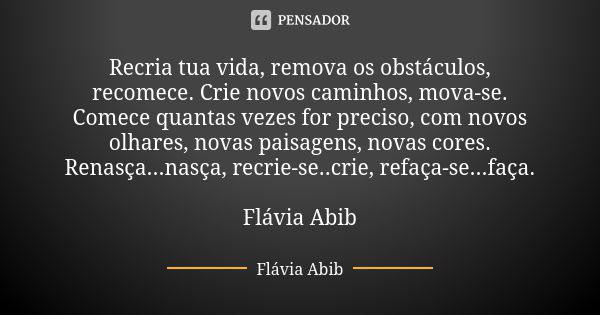 Recria tua vida, remova os obstáculos, recomece. Crie novos caminhos, mova-se. Comece quantas vezes for preciso, com novos olhares, novas paisagens, novas cores... Frase de Flávia Abib.