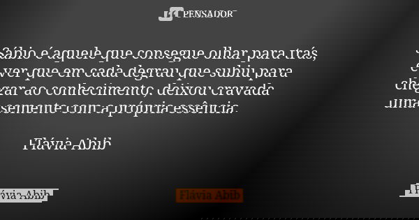 Sábio é aquele que consegue olhar para trás, e ver que em cada degrau que subiu para chegar ao conhecimento, deixou cravada uma semente com a própria essência. ... Frase de Flávia Abib.