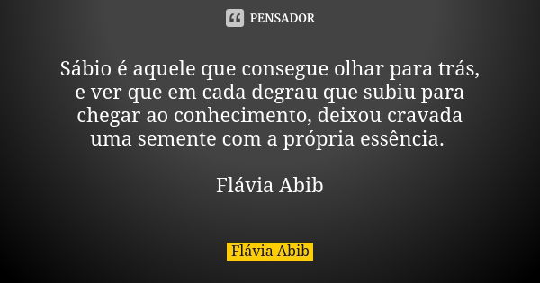 Sábio é aquele que consegue olhar para trás, e ver que em cada degrau que subiu para chegar ao conhecimento, deixou cravada uma semente com a própria essência. ... Frase de Flávia Abib.