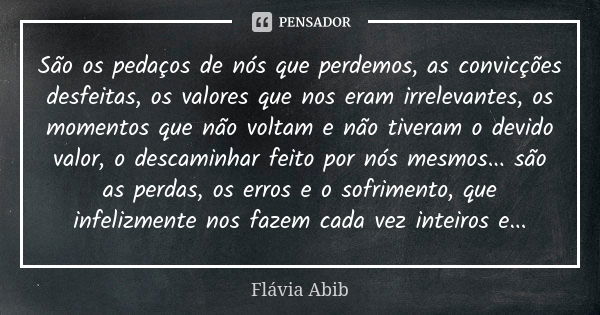 São os pedaços de nós que perdemos, as convicções desfeitas, os valores que nos eram irrelevantes, os momentos que não voltam e não tiveram o devido valor, o de... Frase de Flávia Abib.