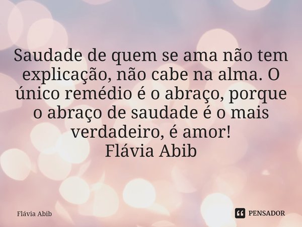 ⁠Saudade de quem se ama não tem explicação, não cabe na alma. O único remédio é o abraço, porque o abraço de saudade é o mais verdadeiro, é amor! Flávia Abib... Frase de Flávia Abib.