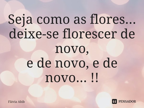 ⁠Seja como as flores... deixe-se florescer de novo, e de novo, e de novo... !!... Frase de Flávia Abib.